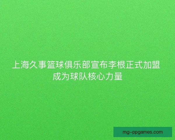 上海久事篮球俱乐部宣布李根正式加盟 成为球队核心力量